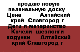 продаю новую пеленальную доску › Цена ­ 500 - Алтайский край, Славгород г. Дети и материнство » Качели, шезлонги, ходунки   . Алтайский край,Славгород г.